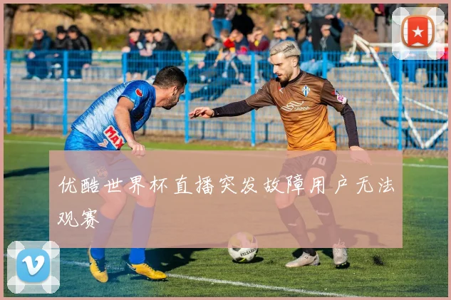 优酷世界杯直播突发故障用户无法观赛