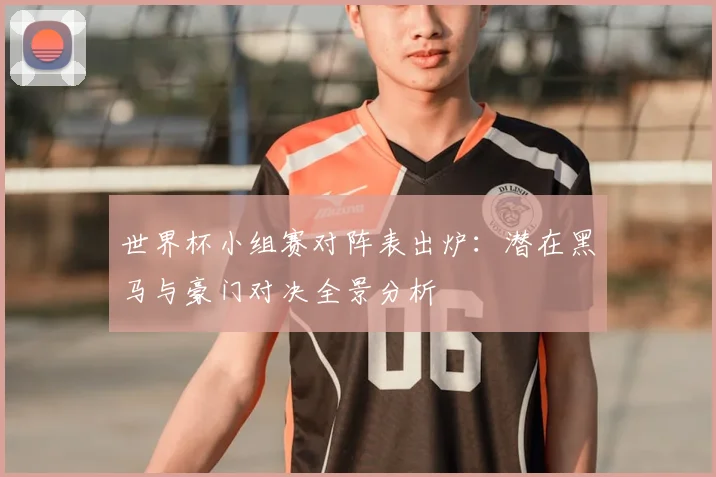 世界杯小组赛对阵表出炉：潜在黑马与豪门对决全景分析