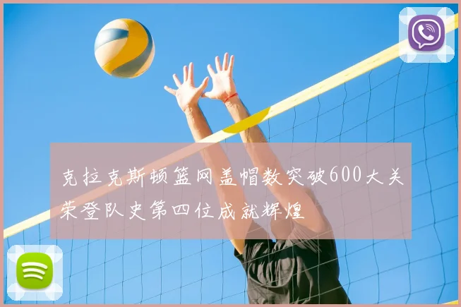 克拉克斯顿篮网盖帽数突破600大关荣登队史第四位成就辉煌