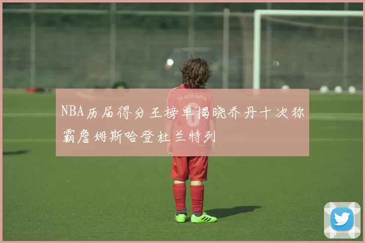 NBA历届得分王榜单揭晓乔丹十次称霸詹姆斯哈登杜兰特列