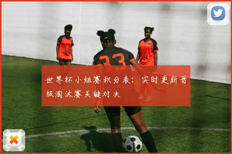 世界杯小组赛积分表:实时更新晋级淘汰赛关键对决