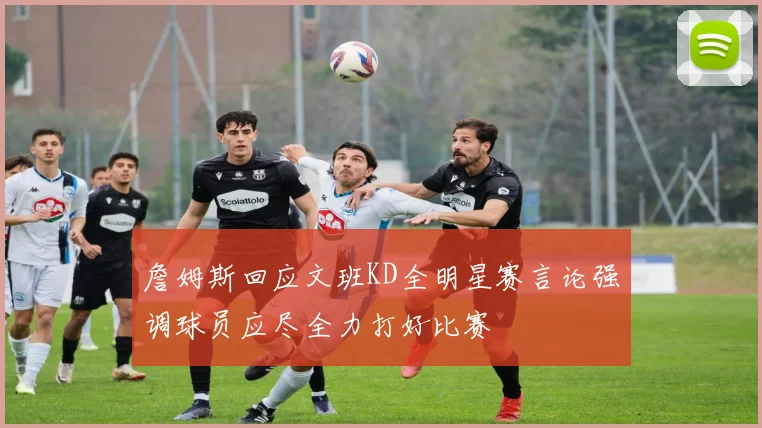 詹姆斯回应文班KD全明星赛言论强调球员应尽全力打好比赛