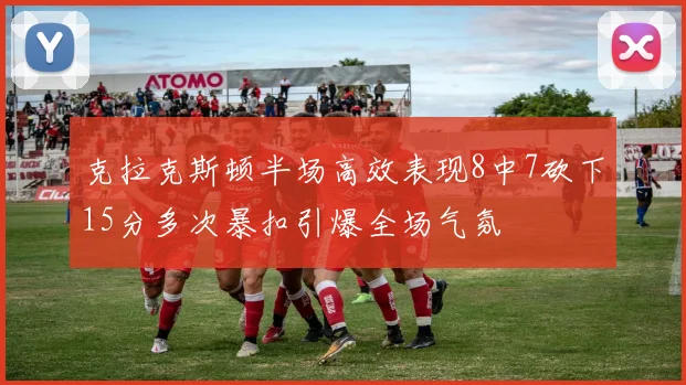 克拉克斯顿半场高效表现8中7砍下15分多次暴扣引爆全场气氛