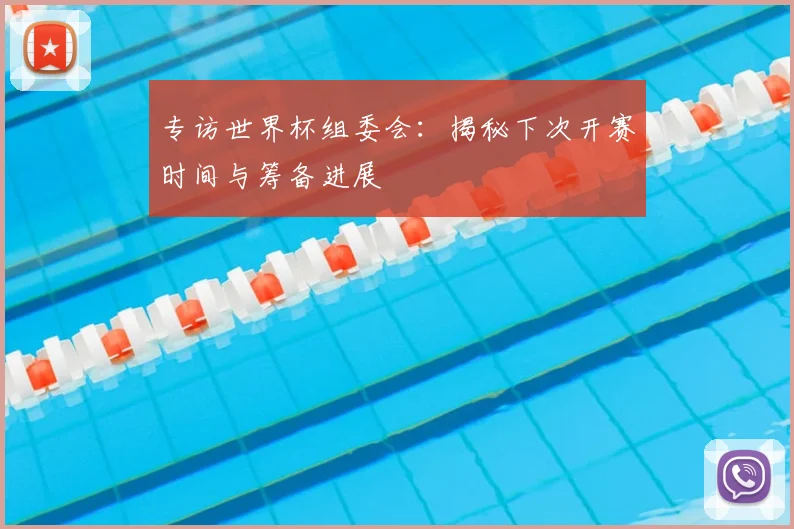专访世界杯组委会：揭秘下次开赛时间与筹备进展