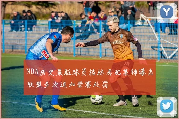 NBA历史最脏球员格林恶犯集锦曝光联盟多次追加禁赛处罚