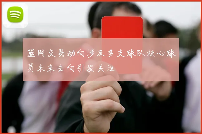 篮网交易动向涉及多支球队核心球员未来去向引发关注
